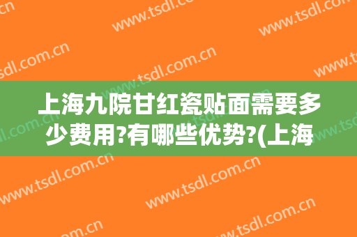 上海九院甘红瓷贴面需要多少费用?有哪些优势?(上海九院瓷贴面多少钱一颗)