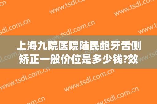 上海九院医院陆民龅牙舌侧矫正一般价位是多少钱?效果怎么样?(上海第九人民医院牙齿矫正价格)