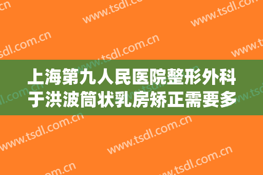 上海第九人民医院整形外科于洪波筒状乳房矫正需要多少钱?可靠吗?(上海第九人民医院美容整形)