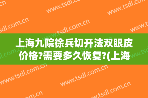 上海九院徐兵切开法双眼皮价格?需要多久恢复?(上海九院杨军全切双眼皮修复手术)