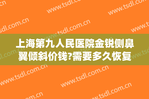 上海第九人民医院金锐侧鼻翼倾斜价钱?需要多久恢复?(上海九院鼻翼缩小手术)
