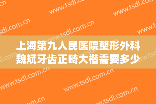 上海第九人民医院整形外科魏斌牙齿正畸大楷需要多少钱?靠谱吗?(上海九院正畸医生排名)