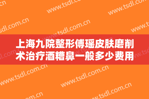 上海九院整形傅瑶皮肤磨削术治疗酒糟鼻一般多少费用?需要多久恢复?