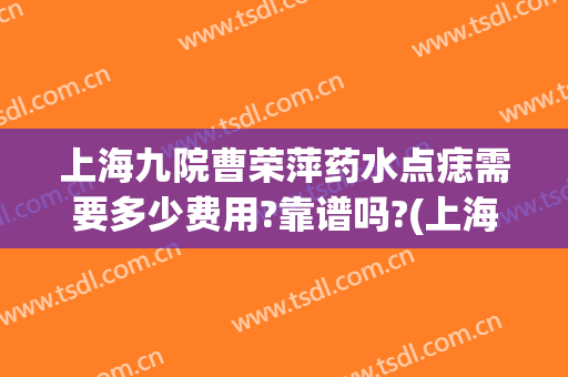 上海九院曹荣萍药水点痣需要多少费用?靠谱吗?(上海九院点痣多少钱)
