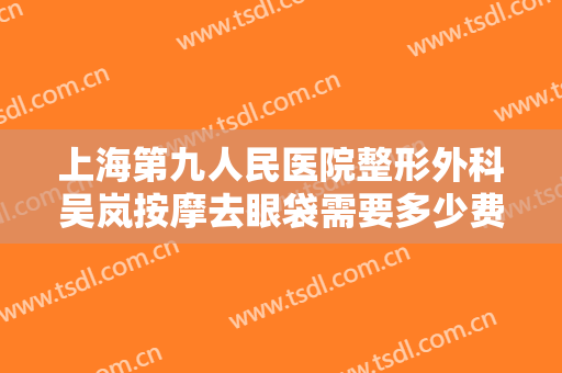 上海第九人民医院整形外科吴岚按摩去眼袋需要多少费用?有哪些优势?