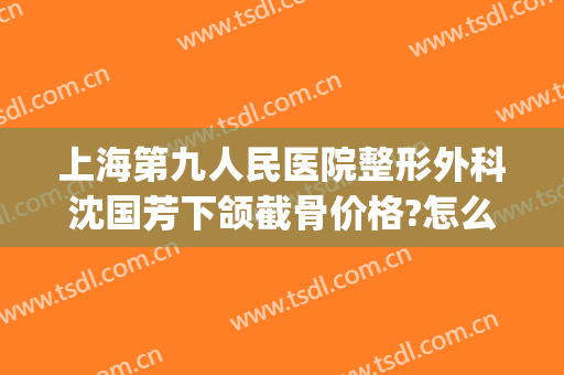 上海第九人民医院整形外科沈国芳下颌截骨价格?怎么样?(上海九院截骨整形价格表)