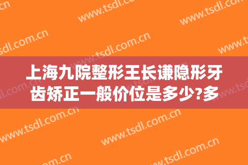 上海九院整形王长谦隐形牙齿矫正一般价位是多少?多长时间恢复?(上海九院牙齿整形价目表)