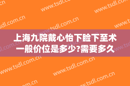 上海九院戴心怡下睑下至术一般价位是多少?需要多久恢复?(上海九院上睑下垂手术多少钱)