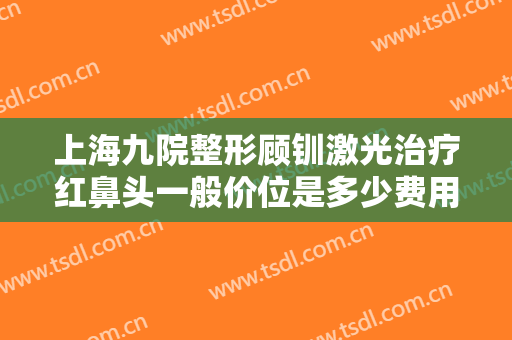 上海九院整形顾钏激光治疗红鼻头一般价位是多少费用?效果怎么样?