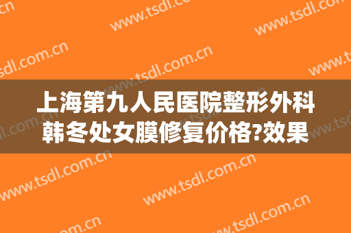 上海第九人民医院整形外科韩冬处女膜修复价格?效果怎么样?(上海九院韩冬手术效果)