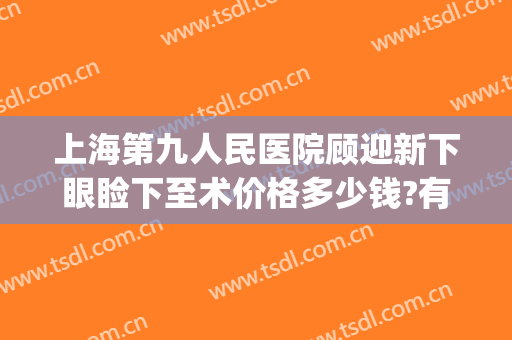 上海第九人民医院顾迎新下眼睑下至术价格多少钱?有哪些优势?(上海九院眼睑下垂手术费用)