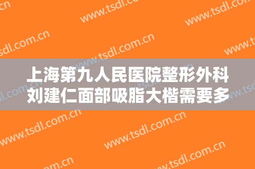 上海第九人民医院整形外科刘建仁面部吸脂大楷需要多少费用?靠谱吗?