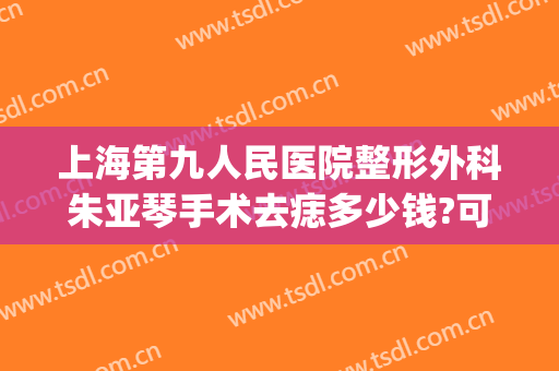 上海第九人民医院整形外科朱亚琴手术去痣多少钱?可靠吗?(上海九院切除痣多少钱)