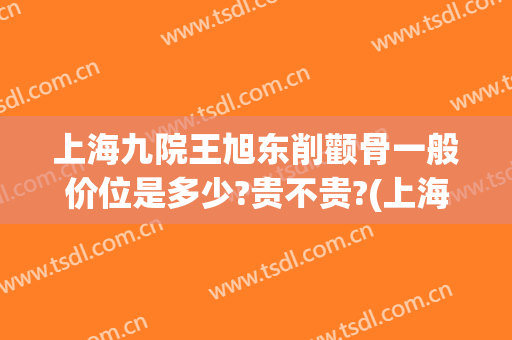 上海九院王旭东削颧骨一般价位是多少?贵不贵?(上海九院 脸部削骨大概价格)