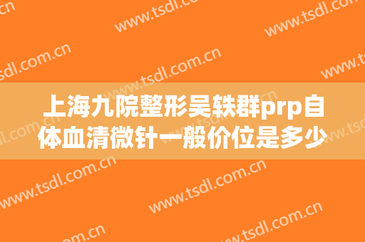 上海九院整形吴轶群prp自体血清微针一般价位是多少钱?可靠吗?