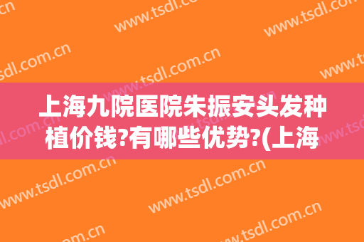 上海九院医院朱振安头发种植价钱?有哪些优势?(上海九院种植头发价格是多少)