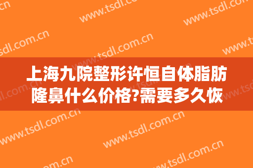 上海九院整形许恒自体脂肪隆鼻什么价格?需要多久恢复?(上海九院整形科专家有哪些自体脂肪隆胸)
