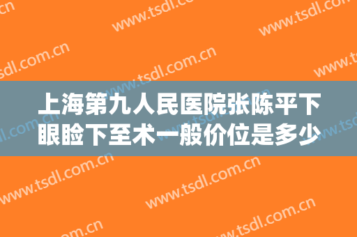 上海第九人民医院张陈平下眼睑下至术一般价位是多少费用?可靠吗?(上海第九人民医院上睑下垂手术费用)