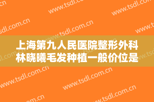 上海第九人民医院整形外科林晓曦毛发种植一般价位是多少钱?贵不贵?