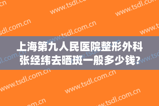 上海第九人民医院整形外科张经纬去晒斑一般多少钱?效果怎么样?(上海第九整形美容医院祛斑)
