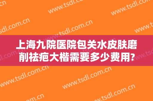 上海九院医院包关水皮肤磨削祛疤大楷需要多少费用?有哪些优势?