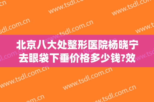 北京八大处整形医院杨晓宁去眼袋下垂价格多少钱?效果怎么样?(北京上眼睑下垂医院)