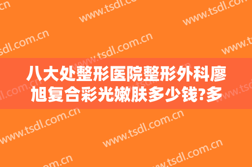 八大处整形医院整形外科廖旭复合彩光嫩肤多少钱?多长时间恢复?