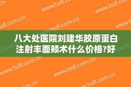 八大处医院刘建华胶原蛋白注射丰面颊术什么价格?好不好?