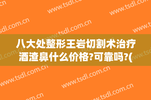八大处整形王岩切割术治疗酒渣鼻什么价格?可靠吗?(酒糟鼻切割术多少钱)