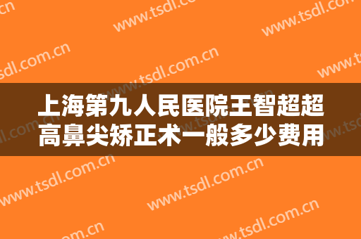 上海第九人民医院王智超超高鼻尖矫正术一般多少费用?需要多久恢复?