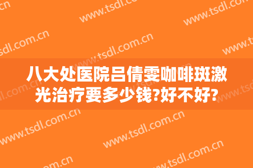 八大处医院吕倩雯咖啡斑激光治疗要多少钱?好不好?