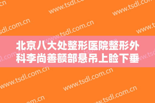 北京八大处整形医院整形外科李尚善额部悬吊上睑下垂治疗大楷需要多少钱?多长时间恢复?