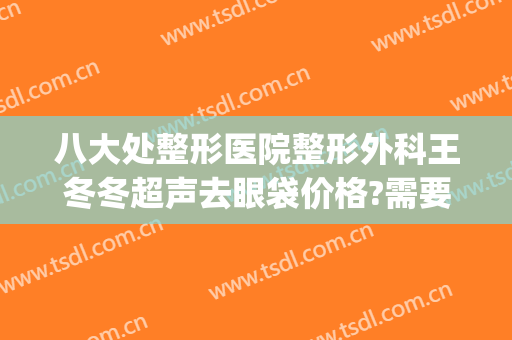 八大处整形医院整形外科王冬冬超声去眼袋价格?需要多久恢复?(八大处整形眼袋医生)