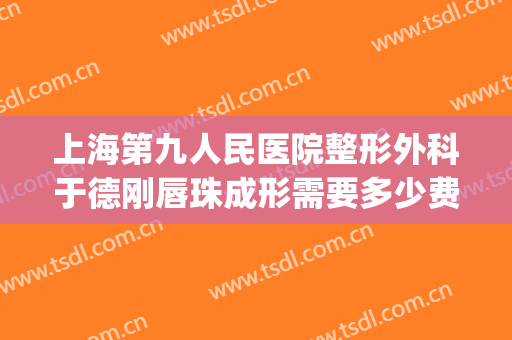 上海第九人民医院整形外科于德刚唇珠成形需要多少费用?靠谱吗?(上海九院整嘴巴大概多少钱)