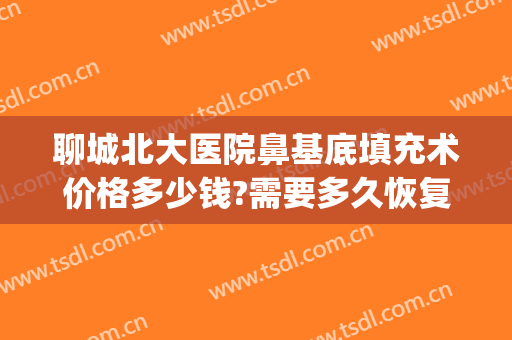 聊城北大医院鼻基底填充术价格多少钱?需要多久恢复?(鼻基底凹陷填充需要多少钱)