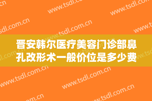 晋安韩尔医疗美容门诊部鼻孔改形术一般价位是多少费用?靠谱吗?(建筑工程意外险赔付标准)