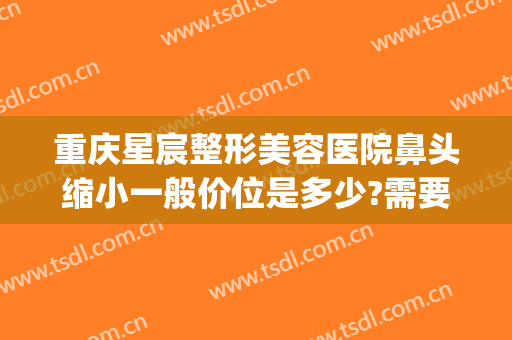 重庆星宸整形美容医院鼻头缩小一般价位是多少?需要多久恢复?(重庆星宸整形美容医院图片)