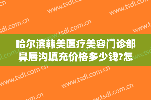 哈尔滨韩美医疗美容门诊部鼻唇沟填充价格多少钱?怎么样?(哈尔滨市医美整形医院)
