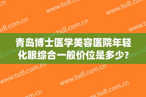 青岛博士医学美容医院年轻化眼综合一般价位是多少?靠谱吗?(青岛博士整形美容医院)