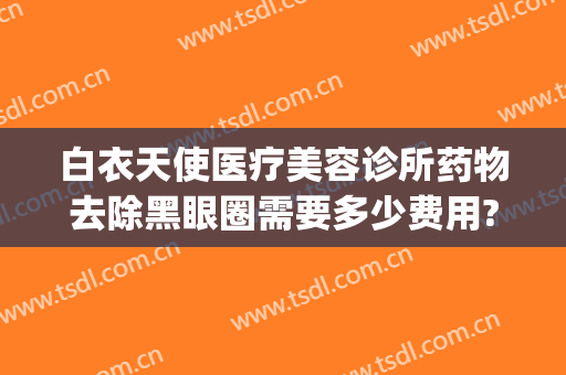 白衣天使医疗美容诊所药物去除黑眼圈需要多少费用?有哪些优势?(医疗美容去黑眼圈是用什么技术)
