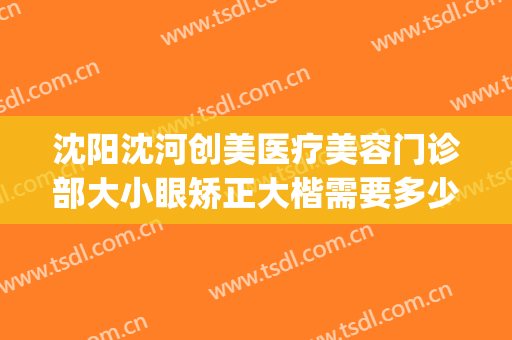沈阳沈河创美医疗美容门诊部大小眼矫正大楷需要多少钱?怎么样?(沈阳沈河创美整形)