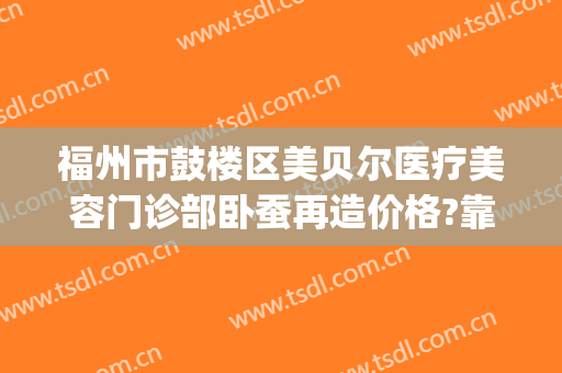 福州市鼓楼区美贝尔医疗美容门诊部卧蚕再造价格?靠谱吗?(福州美贝尔医院美容)