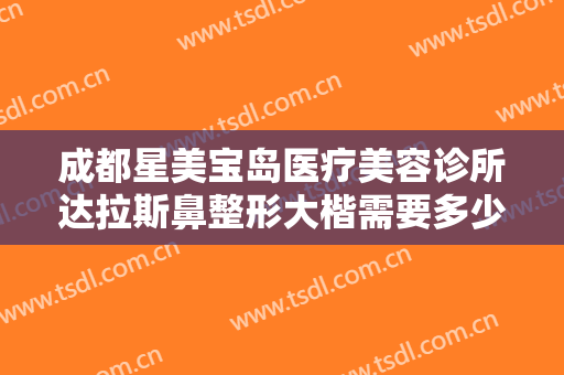 成都星美宝岛医疗美容诊所达拉斯鼻整形大楷需要多少钱?效果怎么样?