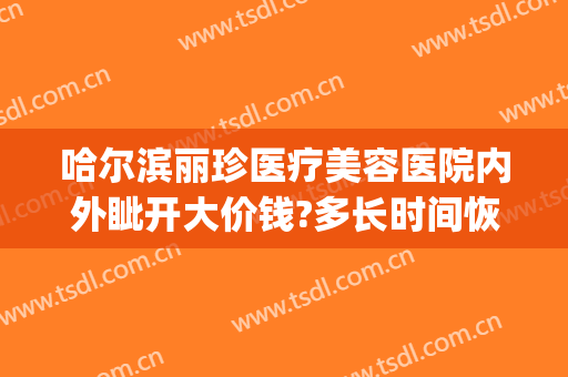 哈尔滨丽珍医疗美容医院内外眦开大价钱?多长时间恢复?(哈尔滨丽珍医疗美容医院怎么样)
