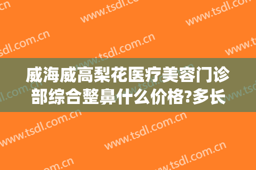 威海威高梨花医疗美容门诊部综合整鼻什么价格?多长时间恢复?(威海威高整形医院)