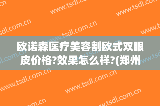 欧诺森医疗美容割欧式双眼皮价格?效果怎么样?(郑州诺亚整形医院双眼皮)