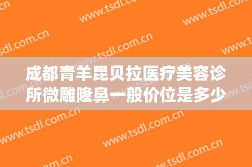 成都青羊昆贝拉医疗美容诊所微雕隆鼻一般价位是多少钱?靠谱吗?(成都青羊区整容医院)