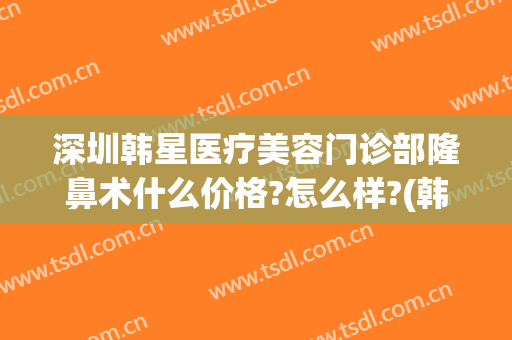 深圳韩星医疗美容门诊部隆鼻术什么价格?怎么样?(韩星医疗美容医院地址)