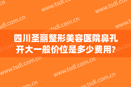 四川圣丽整形美容医院鼻孔开大一般价位是多少费用?可靠吗?(成都圣丽整容医院)