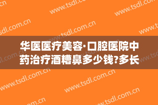 华医医疗美容·口腔医院中药治疗酒糟鼻多少钱?多长时间恢复?(郑州治疗酒糟鼻)